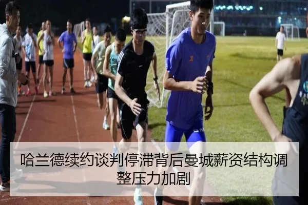 哈兰德续约谈判停滞背后曼城薪资结构调整压力加剧