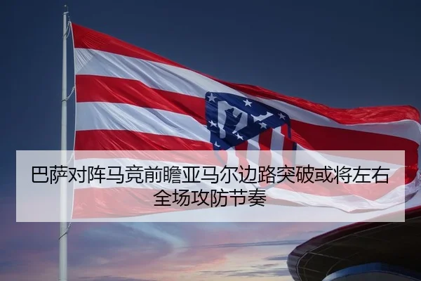 巴萨对阵马竞前瞻亚马尔边路突破或将左右全场攻防节奏