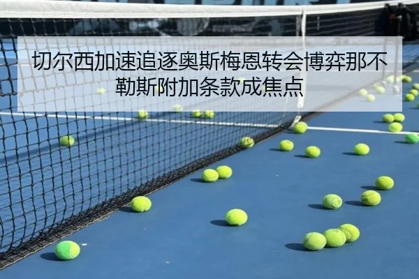 切尔西加速追逐奥斯梅恩转会博弈那不勒斯附加条款成焦点 - Boti Sports